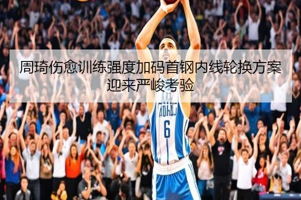 周琦伤愈训练强度加码首钢内线轮换方案迎来严峻考验